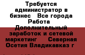 Требуется администратор в бизнес - Все города Работа » Дополнительный заработок и сетевой маркетинг   . Северная Осетия,Владикавказ г.